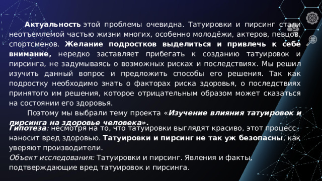 Актуальность  этой проблемы очевидна. Татуировки и пирсинг стали неотъемлемой частью жизни многих, особенно молодёжи, актеров, певцов, спортсменов. Желание подростков выделиться и привлечь к себе внимание, нередко заставляет прибегать к созданию татуировок и пирсинга, не задумываясь о возможных рисках и последствиях . Мы решил изучить данный вопрос и предложить способы его решения. Так как подростку необходимо знать о факторах риска здоровья, о последствиях принятого им решения, которое отрицательным образом может сказаться на состоянии его здоровья.  Поэтому мы выбрали тему проекта « Изучение влияния татуировок и пирсинга на здоровье человека». Гипотеза : несмотря на то, что татуировки выглядят красиво, этот процесс наносит вред здоровью. Татуировки и пирсинг не так уж безопасны , как уверяют производители.  Объект исследования:  Татуировки и пирсинг. Явления и факты, подтверждающие вред татуировок и пирсинга.
