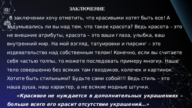 ЗАКЛЮЧЕНИЕ . В заключении хочу отметить, что красивыми хотят быть все! А задумывались ли вы над тем, что такое красота? Ведь красота – это не внешние атрибуты, красота – это ваши глаза, улыбка, ваш внутренний мир. На мой взгляд, татуировки и пирсинг – это издевательство над собственным телом! Конечно, если вы считаете себя частью толпы, то можете последовать примеру многих. Наше тело совершенно без всяких там гвоздиков, колечек и картинок. Хотите быть стильными? Будьте сами собой!!! Ведь стиль – это наша душа, наш характер, а не всякие модные штучки. «Красивое не нуждается в дополнительных украшениях –больше всего его красит отсутствие украшений…»