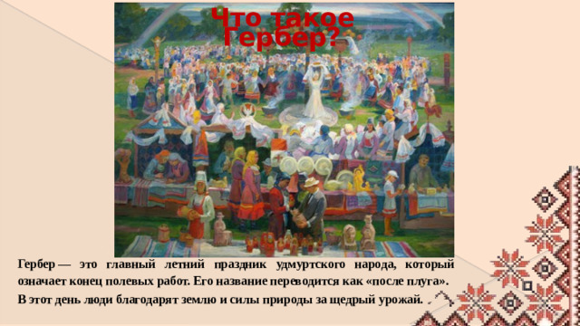 Что такое Гербер? Гербер — это главный летний праздник удмуртского народа, который означает конец полевых работ. Его название переводится как «после плуга». В этот день люди благодарят землю и силы природы за щедрый урожай.