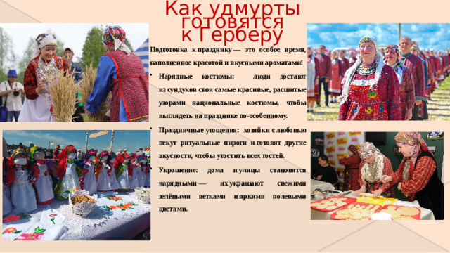 Как удмурты готовятся к Герберу Подготовка к празднику — это особое время, наполненное красотой и вкусными ароматами! Нарядные костюмы: люди достают из сундуков свои самые красивые, расшитые узорами национальные костюмы, чтобы выглядеть на празднике по-особенному. Праздничные угощения: хозяйки с любовью пекут ритуальные пироги и готовят другие вкусности, чтобы угостить всех гостей. Украшение: дома и улицы становятся нарядными — их украшают свежими зелёными ветками и яркими полевыми цветами.