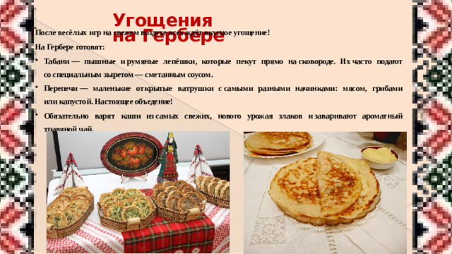 Угощения на Гербере После весёлых игр на свежем воздухе всех ждёт вкусное угощение! На Гербере готовят: Табани  — пышные и румяные лепёшки, которые пекут прямо на сковороде. Их часто подают со специальным зыретом — сметанным соусом. Перепечи  — маленькие открытые ватрушки с самыми разными начинками: мясом, грибами или капустой. Настоящее объедение! Обязательно варят каши из самых свежих, нового урожая злаков и заваривают ароматный травяной чай.