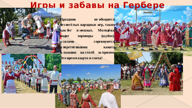 Игры и забавы на Гербере Праздник не обходится без весёлых народных игр, таких как бег в мешках. Молодёжь водит хороводы ( шудон ), а силачи соревнуются в перетягивании каната и лазании на столб за призом. Это время азарта и смеха!