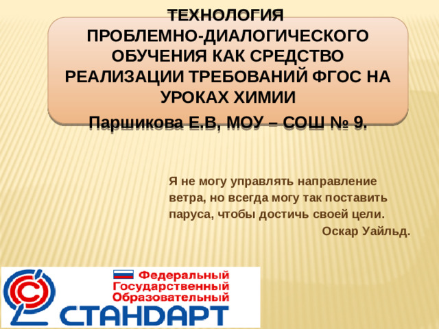 Технология проблемно-диалогического обучения как средство реализации требований ФГОС на уроках химии Паршикова Е.В, МОУ – СОШ № 9. Я не могу управлять направление ветра, но всегда могу так поставить паруса, чтобы достичь своей цели. Оскар Уайльд.