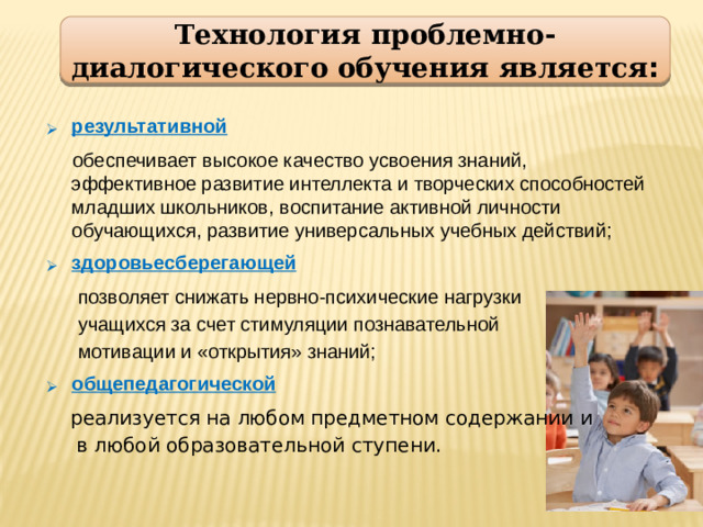 Технология проблемно-диалогического обучения является : результативной  обеспечивает высокое качество усвоения знаний, эффективное развитие интеллекта и творческих способностей младших школьников, воспитание активной личности обучающихся, развитие универсальных учебных действий; здоровьесберегающей  позволяет снижать нервно-психические нагрузки  учащихся за счет стимуляции познавательной  мотивации и «открытия» знаний; общепедагогической  реализуется на любом предметном содержании и  в любой образовательной ступени.