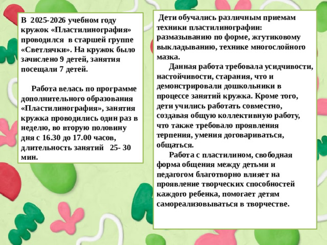 Дети обучались различным приемам техники пластилинографии: размазыванию по форме, жгутиковому выкладыванию, технике многослойного мазка.  Данная работа требовала усидчивости, настойчивости, старания, что и демонстрировали дошкольники в процессе занятий кружка. Кроме того, дети учились работать совместно, создавая общую коллективную работу, что также требовало проявления терпения, умения договариваться, общаться.  Работа с пластилином, свободная форма общения между детьми и педагогом благотворно влияет на проявление творческих способностей каждого ребенка, помогает детям самореализовываться в творчестве.   В 2025-2026 учебном году кружок «Пластилинография» проводился в старшей группе «Светлячки». На кружок было зачислено 9 детей, занятия посещали 7 детей.   Работа велась по программе дополнительного образования «Пластилинография», занятия кружка проводились один раз в неделю, во вторую половину дня с 16.30 до 17.00 часов, длительность занятий 25- 30 мин.
