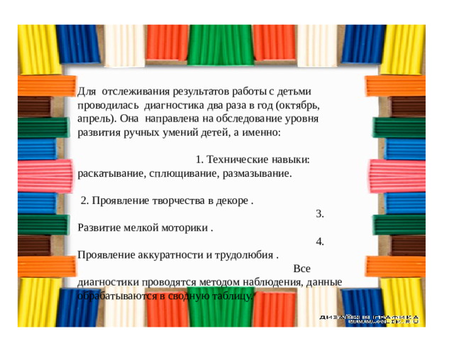 Для отслеживания результатов работы с детьми проводилась диагностика два раза в год (октябрь, апрель). Она направлена на обследование уровня развития ручных умений детей, а именно: 1. Технические навыки: раскатывание, сплющивание, размазывание.  2. Проявление творчества в декоре . 3. Развитие мелкой моторики . 4. Проявление аккуратности и трудолюбия . Все диагностики проводятся методом наблюдения, данные обрабатываются в сводную таблицу.