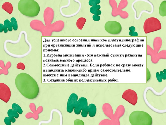 Для успешного освоения навыков пластилинографии при организации занятий я использовала следующие приемы: 1.Игровая мотивация - это важный стимул развития познавательного процесса. 2.Совместные действия. Если ребенок не сразу может выполнить какой-либо прием самостоятельно, вместе с ним выполняла действие. 3. Создание общих коллективных работ.