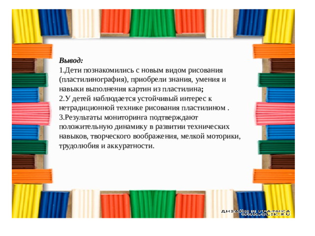 Вывод: 1.Дети познакомились с новым видом рисования (пластилинография), приобрели знания, умения и навыки выполнения картин из пластилина ; 2.У детей наблюдается устойчивый интерес к нетрадиционной технике рисования пластилином . 3.Результаты мониторинга подтверждают положительную динамику в развитии технических навыков, творческого воображения, мелкой моторики, трудолюбия и аккуратности.