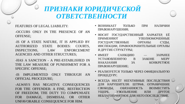 Признаки юридической ответственности Features of legal liability: возникает только при наличии правонарушения; носит государственный характер, её применяют уполномоченные государственные органы: суды, инспекции, правоохранительные органы и другие структуры; имеет санкцию — заранее установленную в законе меру наказания за конкретное правонарушение; реализуется только через официальную процедуру; всегда несёт негативные последствия для нарушителя: штраф, ограничение свободы, обязанность возместить ущерб, увольнение или другое неблагоприятное для него последствие. -occurs only in the presence of an offense; -is of a state nature, it is applied by authorized state bodies: courts, inspections, law enforcement agencies and other structures; -has a sanction - a pre-established in the law measure of punishment for a specific offense; -is implemented only through an official procedure; -always has negative consequences for the offender: a fine, restriction of freedom, the duty to compensate for damage, dismissal or other unfavorable consequence for him.
