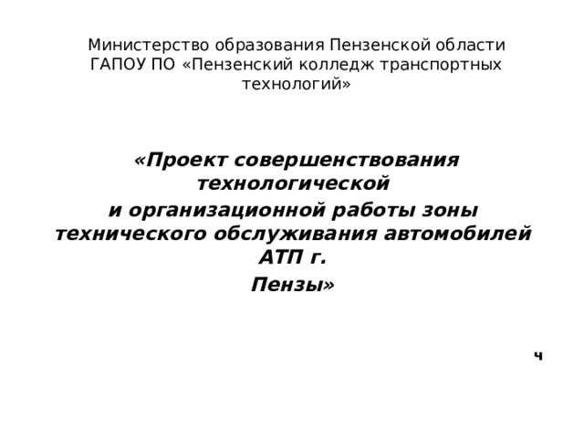 Министерство образования Пензенской области  ГАПОУ ПО «Пензенский колледж транспортных технологий»    «Проект совершенствования технологической и организационной работы зоны технического обслуживания автомобилей АТП г. Пензы»   ч