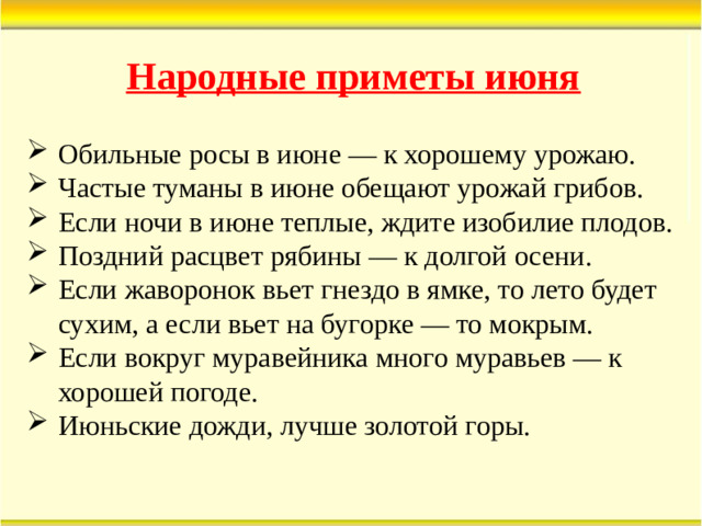 Народные приметы июня Обильные росы в июне — к хорошему урожаю. Частые туманы в июне обещают урожай грибов. Если ночи в июне теплые, ждите изобилие плодов. Поздний расцвет рябины — к долгой осени. Если жаворонок вьет гнездо в ямке, то лето будет сухим, а если вьет на бугорке — то мокрым. Если вокруг муравейника много муравьев — к хорошей погоде. Июньские дожди, лучше золотой горы.