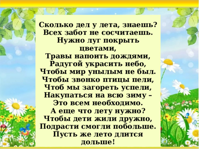 Сколько дел у лета, знаешь?  Всех забот не сосчитаешь.  Нужно луг покрыть цветами,  Травы напоить дождями,  Радугой украсить небо,  Чтобы мир унылым не был.  Чтобы звонко птицы пели,  Чтоб мы загореть успели,  Накупаться на всю зиму –  Это всем необходимо.  А еще что лету нужно?  Чтобы дети жили дружно,  Подрасти смогли побольше.  Пусть же лето длится дольше!