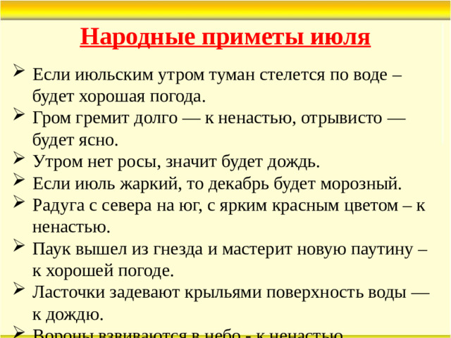 Народные приметы июля Если июльским утром туман стелется по воде – будет хорошая погода. Гром гремит долго — к ненастью, отрывисто — будет ясно. Утром нет росы, значит будет дождь. Если июль жаркий, то декабрь будет морозный. Радуга с севера на юг, с ярким красным цветом – к ненастью. Паук вышел из гнезда и мастерит новую паутину – к хорошей погоде. Ласточки задевают крыльями поверхность воды — к дождю. Вороны взвиваются в небо - к ненастью.