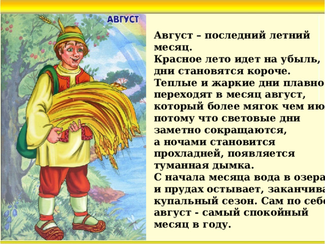 Август – последний летний месяц. Красное лето идет на убыль, дни становятся короче. Теплые и жаркие дни плавно переходят в месяц август, который более мягок чем июль, потому что световые дни заметно сокращаются, а ночами становится прохладней, появляется туманная дымка. С начала месяца вода в озерах и прудах остывает, заканчивая купальный сезон. Сам по себе август - самый спокойный месяц в году.