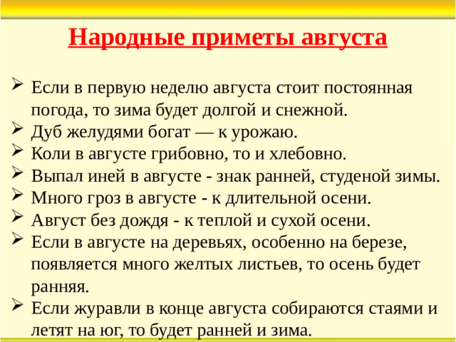 Народные приметы августа Если в первую неделю августа стоит постоянная погода, то зима будет долгой и снежной. Дуб желудями богат — к урожаю. Коли в августе грибовно, то и хлебовно. Выпал иней в августе - знак ранней, студеной зимы. Много гроз в августе - к длительной осени. Август без дождя - к теплой и сухой осени. Если в августе на деревьях, особенно на березе, появляется много желтых листьев, то осень будет ранняя. Если журавли в конце августа собираются стаями и летят на юг, то будет ранней и зима.