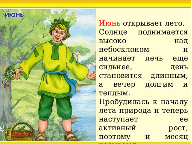Июнь открывает лето. Солнце поднимается высоко над небосклоном и начинает печь еще сильнее, день становится длинным, а вечер долгим и теплым. Пробудилась к началу лета природа и теперь наступает ее активный рост, поэтому и месяц называют – «Хлеборост».