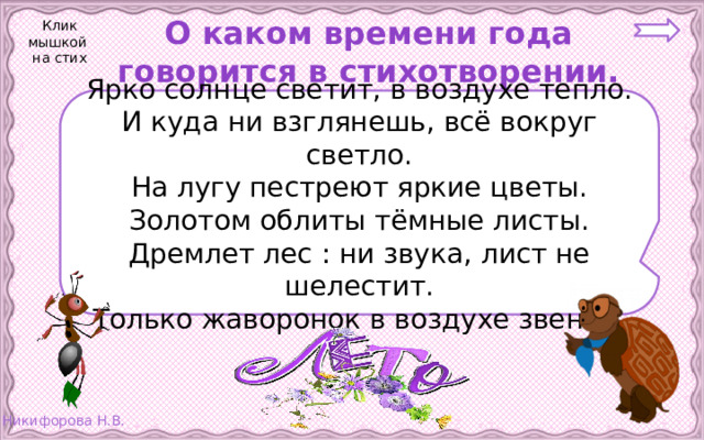 О каком времени года говорится в стихотворении. Клик мышкой на стих Ярко солнце светит, в воздухе тепло. И куда ни взглянешь, всё вокруг светло. На лугу пестреют яркие цветы. Золотом облиты тёмные листы. Дремлет лес : ни звука, лист не шелестит. Только жаворонок в воздухе звенит.