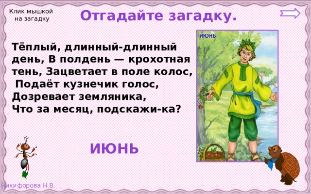 Отгадайте загадку. Клик мышкой на загадку Тёплый, длинный-длинный день, В полдень — крохотная тень, Зацветает в поле колос,  Подаёт кузнечик голос, Дозревает земляника, Что за месяц, подскажи-ка?  ИЮНЬ