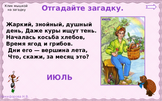 Отгадайте загадку. Клик мышкой на загадку Жаркий, знойный, душный день, Даже куры ищут тень. Началась косьба хлебов, Время ягод и грибов.  Дни его — вершина лета,  Что, скажи, за месяц это?  ИЮЛЬ