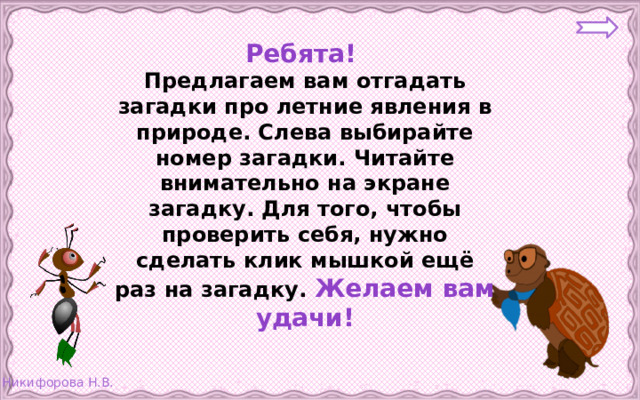 Ребята! Предлагаем вам отгадать загадки про летние явления в природе. Слева выбирайте номер загадки. Читайте внимательно на экране загадку. Для того, чтобы проверить себя, нужно сделать клик мышкой ещё раз на загадку. Желаем вам удачи!