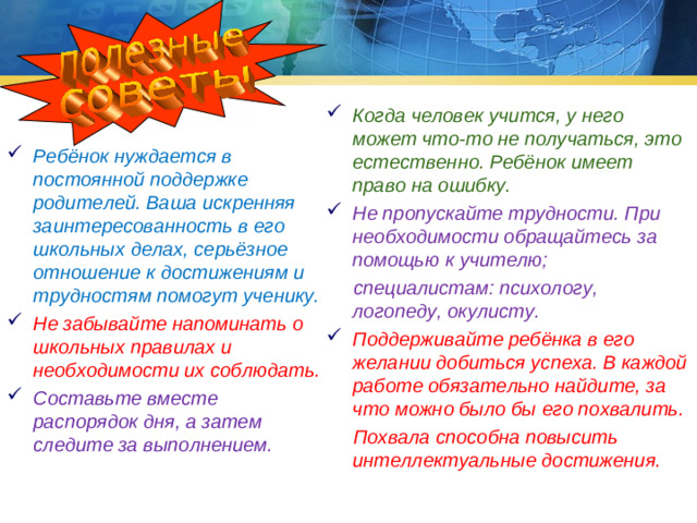 Когда человек учится, у него может что-то не получаться, это естественно. Ребёнок имеет право на ошибку. Не пропускайте трудности. При необходимости обращайтесь за помощью к учителю;  специалистам: психологу, логопеду, окулисту. Поддерживайте ребёнка в его желании добиться успеха. В каждой работе обязательно найдите, за что можно было бы его похвалить.  Похвала способна повысить интеллектуальные достижения. Ребёнок нуждается в постоянной поддержке родителей. Ваша искренняя заинтересованность в его школьных делах, серьёзное отношение к достижениям и трудностям помогут ученику. Не забывайте напоминать о школьных правилах и необходимости их соблюдать. Составьте вместе распорядок дня, а затем следите за выполнением.