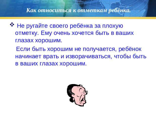 Как относиться к отметкам ребёнка.  Не ругайте своего ребёнка за плохую отметку. Ему очень хочется быть в ваших глазах хорошим.  Если быть хорошим не получается, ребёнок начинает врать и изворачиваться, чтобы быть в ваших глазах хорошим.