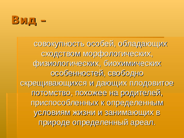 Вид –  совокупность особей, обладающих сходством морфологических, физиологических, биохимических особенностей, свободно скрещивающихся и дающих плодовитое потомство, похожее на родителей, приспособленных к определенным условиям жизни и занимающих в природе определенный ареал.