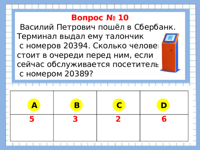 Вопрос № 10  Василий Петрович пошёл в Сбербанк. Терминал выдал ему талончик  с номеров 20394. Сколько человек стоит в очереди перед ним, если сейчас обслуживается посетитель  с номером 20389?      5 3 2 6 A B C D