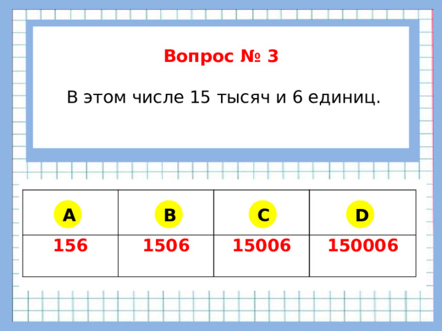 Вопрос № 3   В этом числе 15 тысяч и 6 единиц.      156 1506 15006 150006 A B C D
