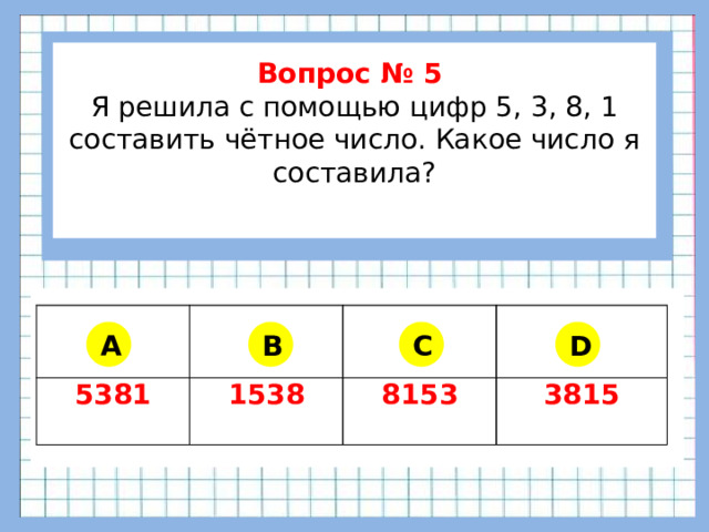 Вопрос № 5 Я решила с помощью цифр 5, 3, 8, 1 составить чётное число. Какое число я составила?      5381 1538 8153 3815 A B C D