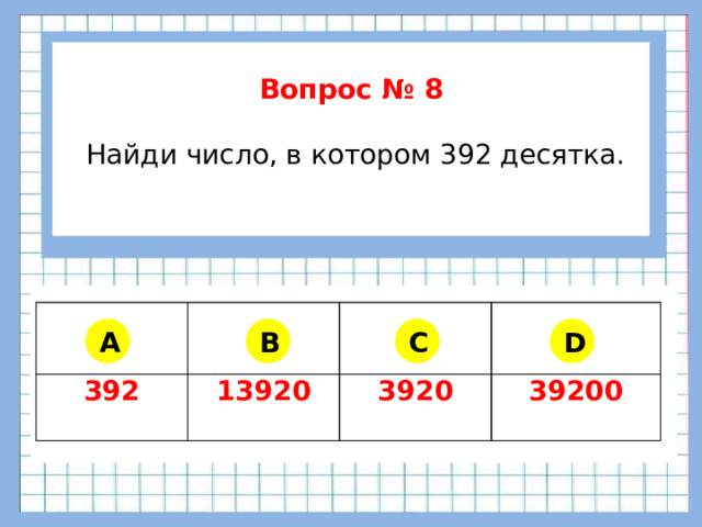 Вопрос № 8   Найди число, в котором 392 десятка.      392 13920 3920 39200 A B C D