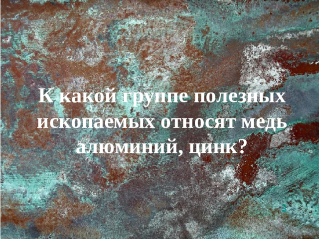 К какой группе полезных ископаемых относят медь алюминий, цинк? 3