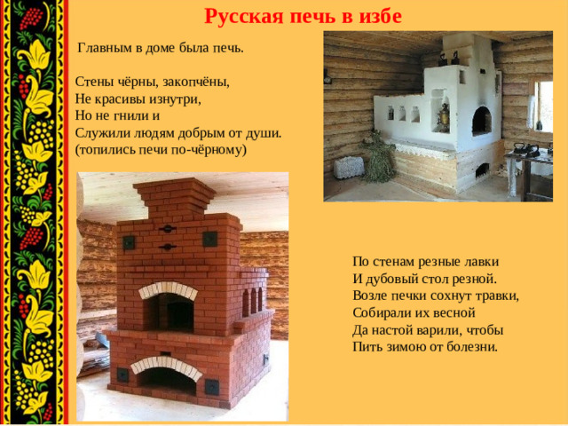 Русская печь в избе  Главным в доме была  печь.   Стены чёрны, закопчёны, Не красивы изнутри, Но не гнили и Служили людям добрым от души. (топились печи по-чёрному) По стенам резные лавки И дубовый стол резной. Возле печки сохнут травки, Собирали их весной Да настой варили, чтобы Пить зимою от болезни.