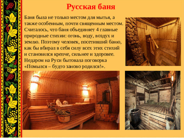 Русская баня Баня была не только местом для мытья, а также особенным, почти священным местом. Считалось, что баня объединяет 4 главные природные стихии: огонь, воду, воздух и землю. Поэтому человек, посетивший баню, как бы вбирал в себя силу всех этих стихий и становился крепче, сильнее и здоровее. Недаром на Руси бытовала поговорка «Помылся – будто заново родился!».