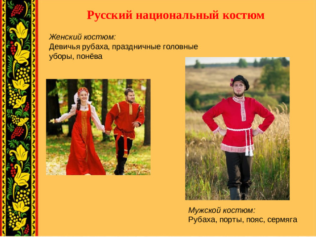 Русский национальный костюм Женский костюм:  Девичья рубаха, праздничные головные уборы, понёва Мужской костюм:  Рубаха, порты, пояс, сермяга
