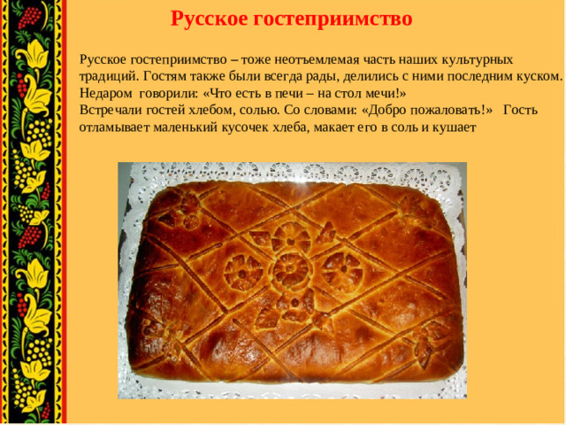 Русское гостеприимство Русское гостеприимство – тоже неотъемлемая часть наших культурных традиций. Гостям также были всегда рады, делились с ними последним куском. Недаром говорили: «Что есть в печи – на стол мечи!» Встречали гостей хлебом, солью. Со словами: «Добро пожаловать!» Гость отламывает маленький кусочек хлеба, макает его в соль и кушает