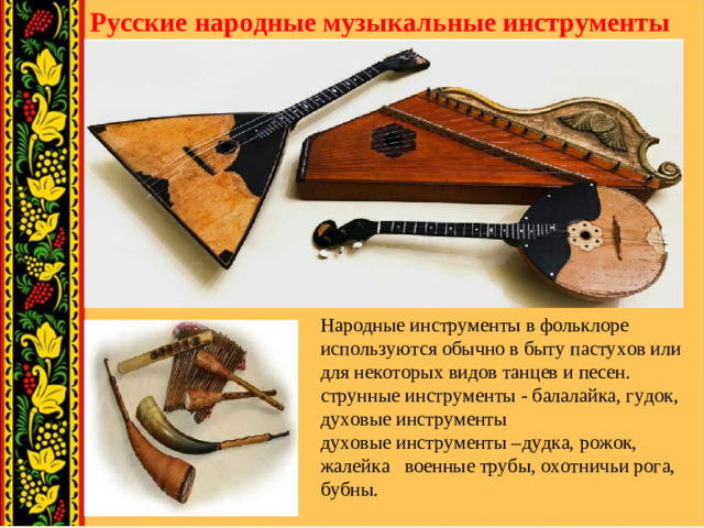 Русские народные музыкальные инструменты Народные инструменты в фольклоре используются обычно в быту пастухов или для некоторых видов танцев и песен. струнные инструменты - балалайка, гудок, духовые инструменты духовые инструменты –дудка, рожок, жалейка военные трубы, охотничьи рога, бубны.