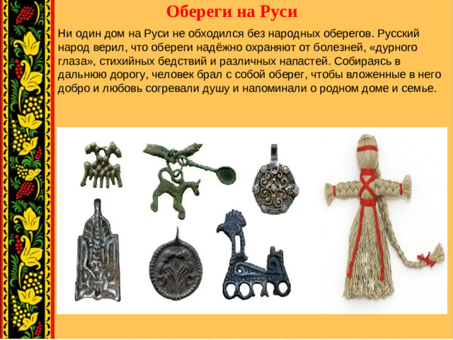 Обереги на Руси   Ни один дом на Руси не обходился без народных оберегов. Русский народ верил, что обереги надёжно охраняют от болезней, «дурного глаза», стихийных бедствий и различных напастей. Собираясь в дальнюю дорогу, человек брал с собой оберег, чтобы вложенные в него добро и любовь согревали душу и напоминали о родном доме и семье.