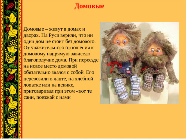 Домовые Домовые – живут в домах и дворах. На Руси верили, что ни один дом не стоит без домового. От уважительного отношения к домовому напрямую зависело благополучие дома. При переезде на новое место домовой обязательно звался с собой. Его перевозили в лапте, на хлебной лопатке или на венике, приговаривая при этом «вот те сани, поезжай с нами