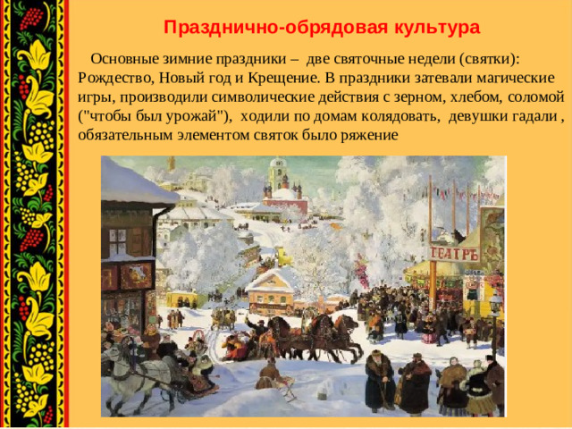 Празднично-обрядовая культура  Основные зимние праздники – две святочные недели (святки): Рождество, Новый год и Крещение. В праздники затевали магические игры, производили символические действия с зерном, хлебом, соломой (