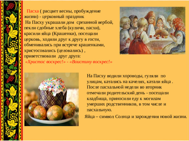 Пасха ( расцвет весны, пробуждение жизни) - церковный праздник  На Пасху украшали дом срезанной вербой, пекли сдобные хлеба (куличи, пасхи), красили яйца (Крашенки), посещали церковь, ходили друг к другу в гости, обменивались при встрече крашенками, христосовались (целовались) , приветствовали друг друга:  «Христос воскрес!» - «Воистину воскрес!»   На Пасху водили хороводы, гуляли по улицам, катались на качелях, катали яйца . После пасхальной недели во вторник отмечали родительский день - посещали кладбища, приносили еду к могилам умерших родственников, в том числе и пасхальную.  Яйца – символ Солнца и зарождения новой жизни.
