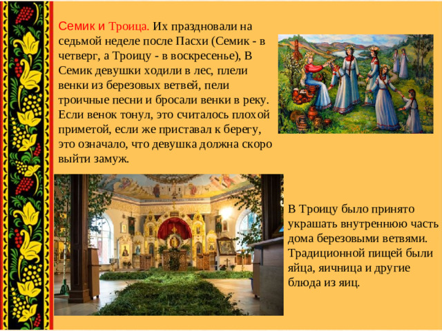 Семик и Троица. Их праздновали на седьмой неделе после Пасхи (Семик - в четверг, а Троицу - в воскресенье), В Семик девушки ходили в лес, плели венки из березовых ветвей, пели троичные песни и бросали венки в реку. Если венок тонул, это считалось плохой приметой, если же приставал к берегу, это означало, что девушка должна скоро выйти замуж. В Троицу было принято украшать внутреннюю часть дома березовыми ветвями. Традиционной пищей были яйца, яичница и другие блюда из яиц.