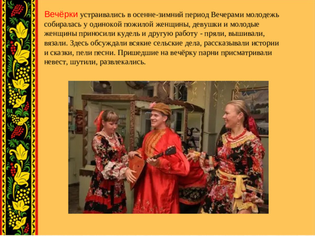 Вечёрки устраивались в осенне-зимний период Вечерами молодежь собиралась у одинокой пожилой женщины, девушки и молодые женщины приносили кудель и другую работу - пряли, вышивали, вязали. Здесь обсуждали всякие сельские дела, рассказывали истории и сказки, пели песни. Пришедшие на вечёрку парни присматривали невест, шутили, развлекались.