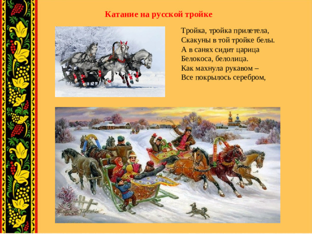 Катание на русской тройке Тройка, тройка прилетела,  Скакуны в той тройке белы.  А в санях сидит царица  Белокоса, белолица.  Как махнула рукавом –  Все покрылось серебром,