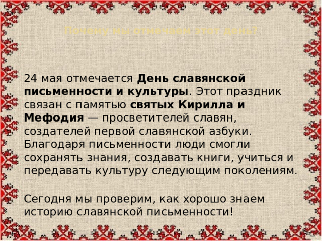 Почему мы отмечаем этот день?    24 мая отмечается  День славянской письменности и культуры . Этот праздник связан с памятью  святых Кирилла и Мефодия  — просветителей славян, создателей первой славянской азбуки.  Благодаря письменности люди смогли сохранять знания, создавать книги, учиться и передавать культуру следующим поколениям.  Сегодня мы проверим, как хорошо знаем историю славянской письменности!