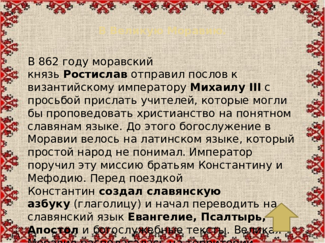 В Великую Моравию.   В 862 году моравский князь  Ростислав  отправил послов к византийскому императору  Михаилу III  с просьбой прислать учителей, которые могли бы проповедовать христианство на понятном славянам языке. До этого богослужение в Моравии велось на латинском языке, который простой народ не понимал. Император поручил эту миссию братьям Константину и Мефодию. Перед поездкой Константин  создал славянскую азбуку  (глаголицу) и начал переводить на славянский язык  Евангелие, Псалтырь, Апостол  и богослужебные тексты. Великая Моравия располагалась на территории современных Чехии, Словакии и части Венгрии.