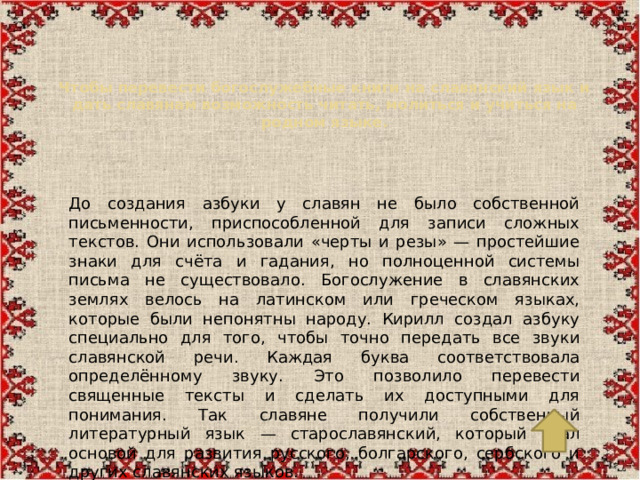 Чтобы перевести богослужебные книги на славянский язык и дать славянам возможность читать, молиться и учиться на родном языке.   До создания азбуки у славян не было собственной письменности, приспособленной для записи сложных текстов. Они использовали «черты и резы» — простейшие знаки для счёта и гадания, но полноценной системы письма не существовало. Богослужение в славянских землях велось на латинском или греческом языках, которые были непонятны народу. Кирилл создал азбуку специально для того, чтобы точно передать все звуки славянской речи. Каждая буква соответствовала определённому звуку. Это позволило перевести священные тексты и сделать их доступными для понимания. Так славяне получили собственный литературный язык — старославянский, который стал основой для развития русского, болгарского, сербского и других славянских языков.