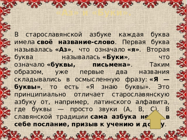 «Аз» и «Буки».   В старославянской азбуке каждая буква имела  своё название-слово . Первая буква называлась  «Аз» , что означало  «я» . Вторая буква называлась  «Буки» , что означало  «буквы, письмена» . Таким образом, уже первые два названия складывались в осмысленную фразу:  «Я — буквы» , то есть «Я знаю буквы». Это принципиально отличает старославянскую азбуку от, например, латинского алфавита, где буквы — просто звуки (A, B, C). В славянской традиции  сама азбука несла в себе послание, призыв к учению и добру .