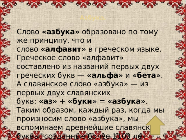 Азбука.   Слово  «азбука»  образовано по тому же принципу, что и слово  «алфавит»  в греческом языке. Греческое слово «алфавит» составлено из названий первых двух греческих букв —  «альфа»  и  «бета» . А славянское слово «азбука» — из первых двух славянских букв:  «аз»  +  «буки»  =  «азбука» . Таким образом, каждый раз, когда мы произносим слово «азбука», мы вспоминаем древнейшие славянские буквы, созданные более 1100 лет назад.