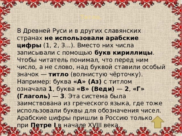 Титло.   В Древней Руси и в других славянских странах  не использовали арабские цифры  (1, 2, 3...). Вместо них числа записывали с помощью  букв кириллицы . Чтобы читатель понимал, что перед ним число, а не слово, над буквой ставили особый значок —  титло  (волнистую чёрточку). Например: буква  «А» (Аз)  с титлом означала  1 , буква  «В» (Веди)  —  2 ,  «Г» (Глаголь)  —  3 . Эта система была заимствована из греческого языка, где тоже использовали буквы для обозначения чисел. Арабские цифры пришли в Россию только при  Петре I  в начале XVIII века.